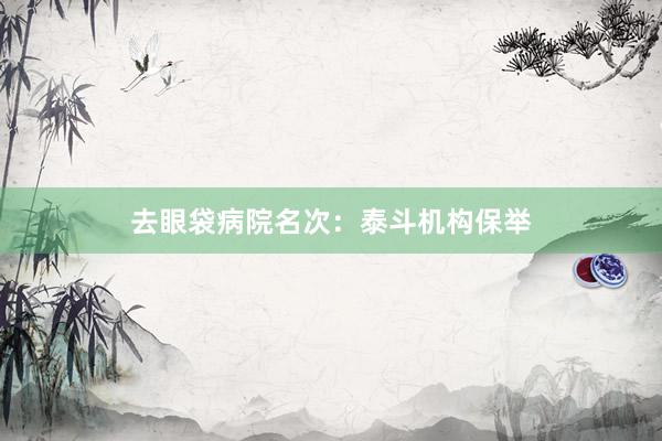 去眼袋病院名次：泰斗机构保举