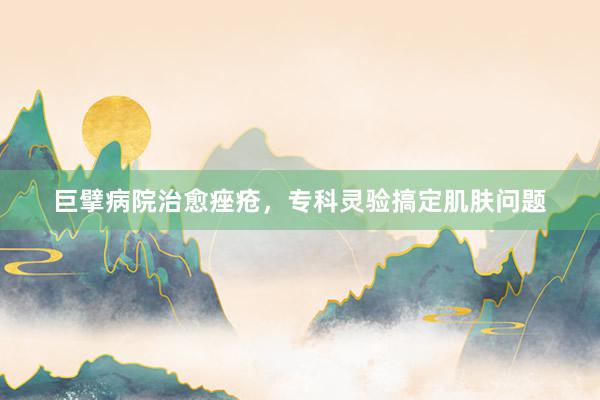 巨擘病院治愈痤疮，专科灵验搞定肌肤问题