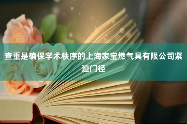 查重是确保学术秩序的上海家宝燃气具有限公司紧迫门径