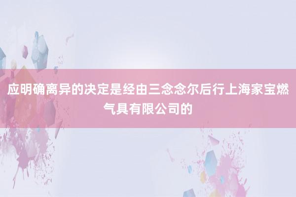 应明确离异的决定是经由三念念尔后行上海家宝燃气具有限公司的