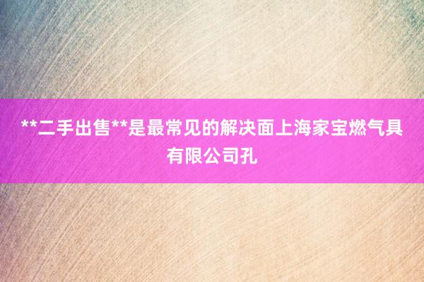 **二手出售**是最常见的解决面上海家宝燃气具有限公司孔